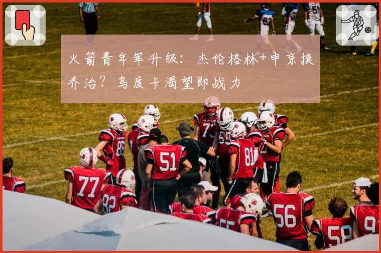 火箭青年军升级:杰伦格林+申京换乔治?乌度卡渴望即战力