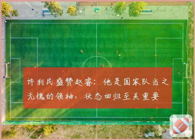 许利民盛赞赵睿:他是国家队当之无愧的领袖,状态回归至关重要