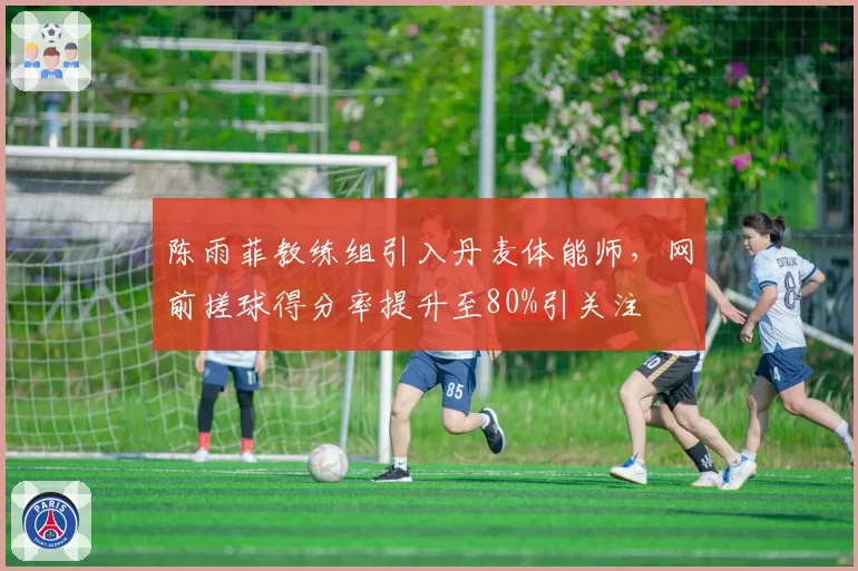 陈雨菲教练组引入丹麦体能师，网前搓球得分率提升至80%引关注