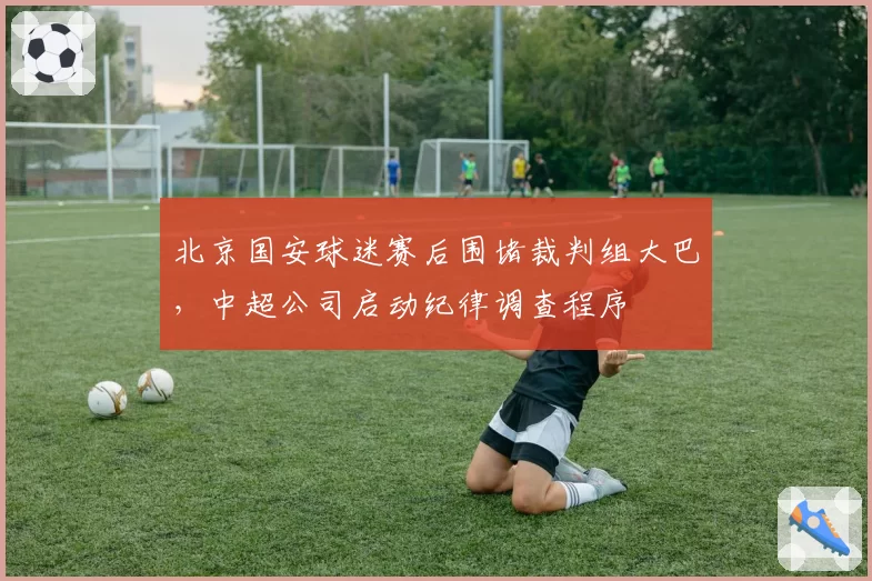 北京国安球迷赛后围堵裁判组大巴,中超公司启动纪律调查程序