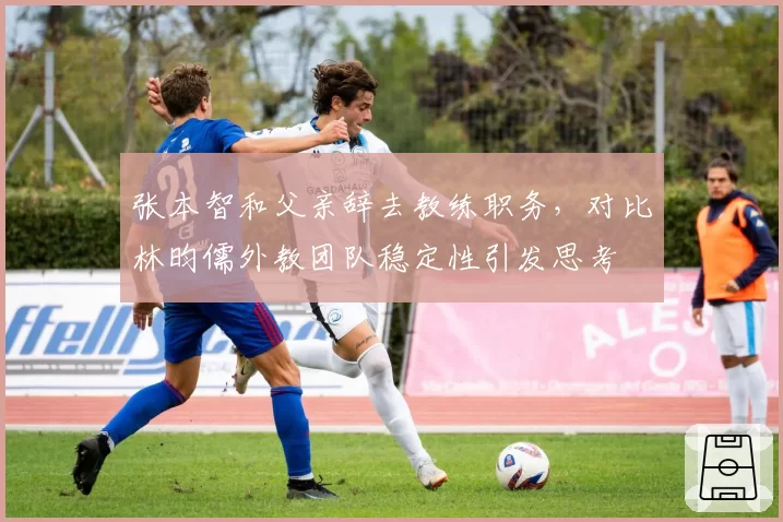 张本智和父亲辞去教练职务，对比林昀儒外教团队稳定性引发思考
