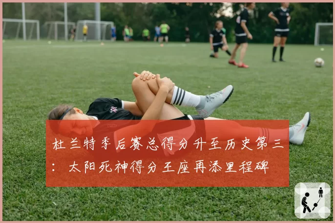 杜兰特季后赛总得分升至历史第三:太阳死神得分王座再添里程碑