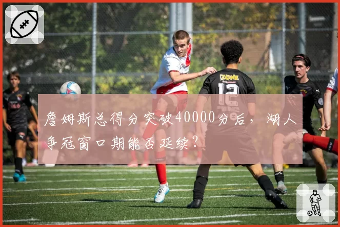 詹姆斯总得分突破40000分后，湖人争冠窗口期能否延续？