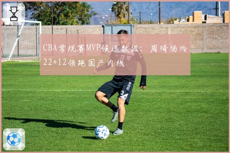 CBA常规赛MVP候选数据：周琦场均22+12领跑国产内线