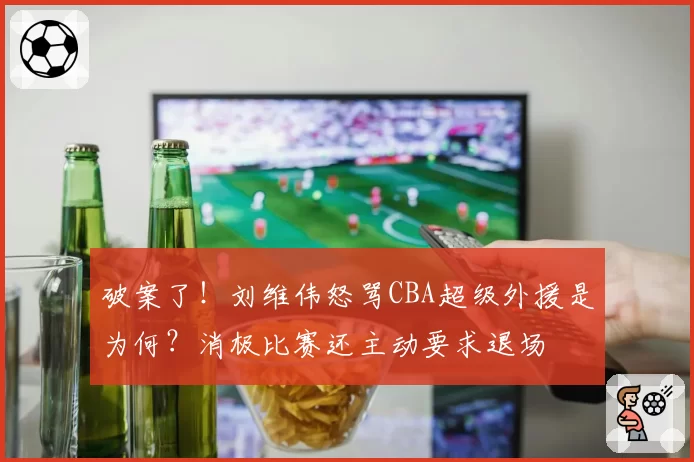 破案了!刘维伟怒骂CBA超级外援是为何?消极比赛还主动要求退场