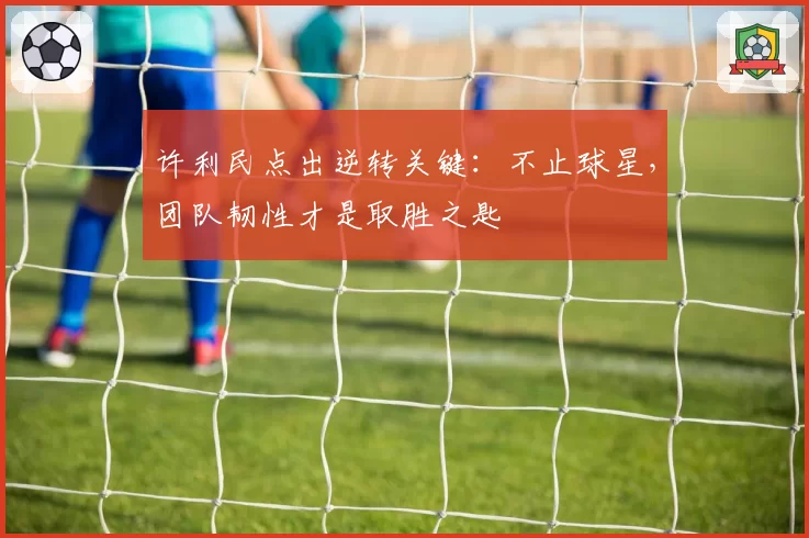 许利民点出逆转关键:不止球星,团队韧性才是取胜之匙