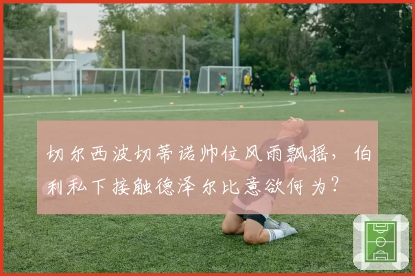 切尔西波切蒂诺帅位风雨飘摇，伯利私下接触德泽尔比意欲何为？