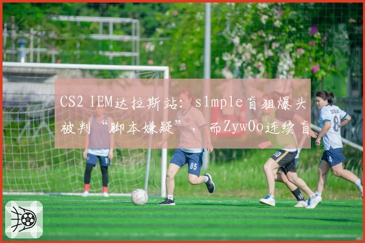 CS2 IEM达拉斯站：s1mple盲狙爆头被判“脚本嫌疑”，而ZywOo连续盲狙却获赞