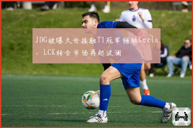 JDG被曝天价接触T1冠军辅助Keria，LCK转会市场再起波澜