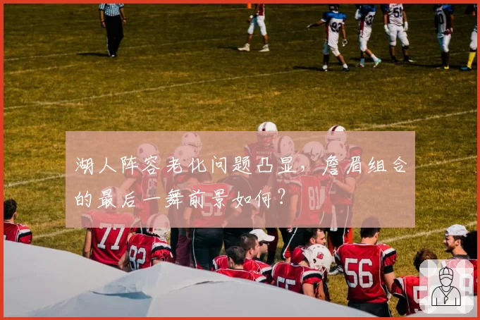 湖人阵容老化问题凸显，詹眉组合的最后一舞前景如何？