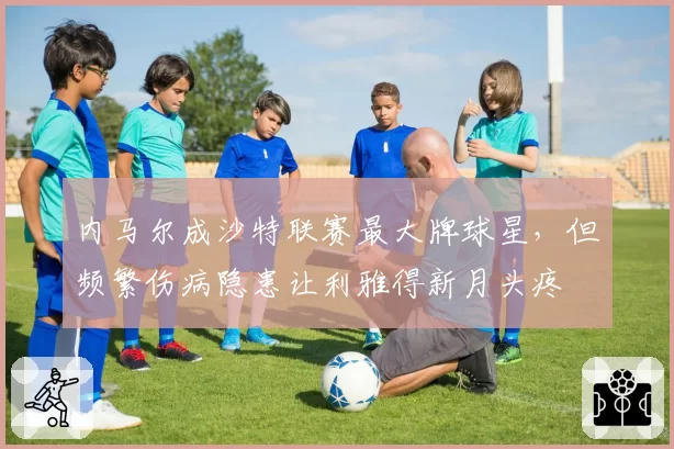 内马尔成沙特联赛最大牌球星，但频繁伤病隐患让利雅得新月头疼