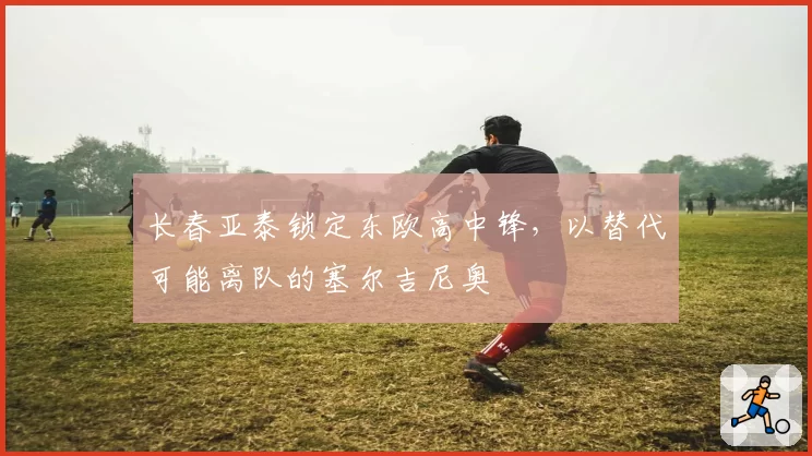 长春亚泰锁定东欧高中锋，以替代可能离队的塞尔吉尼奥