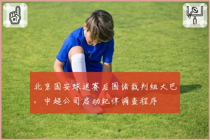 北京国安球迷赛后围堵裁判组大巴,中超公司启动纪律调查程序