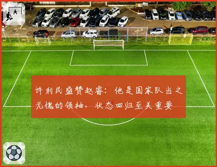 许利民盛赞赵睿:他是国家队当之无愧的领袖,状态回归至关重要