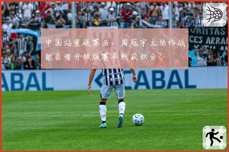 中国站重返赛历,周冠宇主场作战能否借升级版赛车斩获积分?