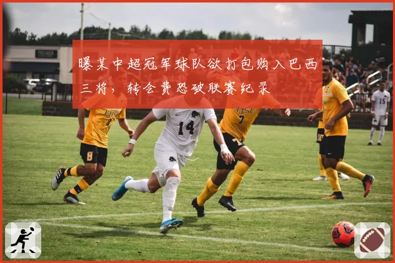 曝某中超冠军球队欲打包购入巴西三将,转会费恐破联赛纪录