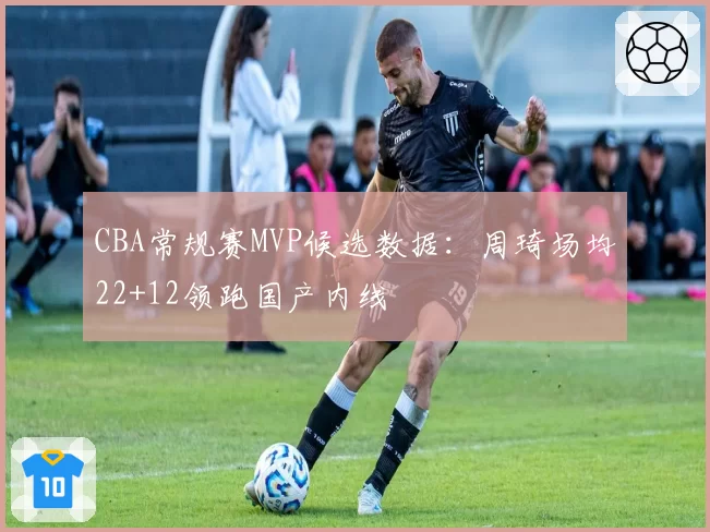 CBA常规赛MVP候选数据：周琦场均22+12领跑国产内线