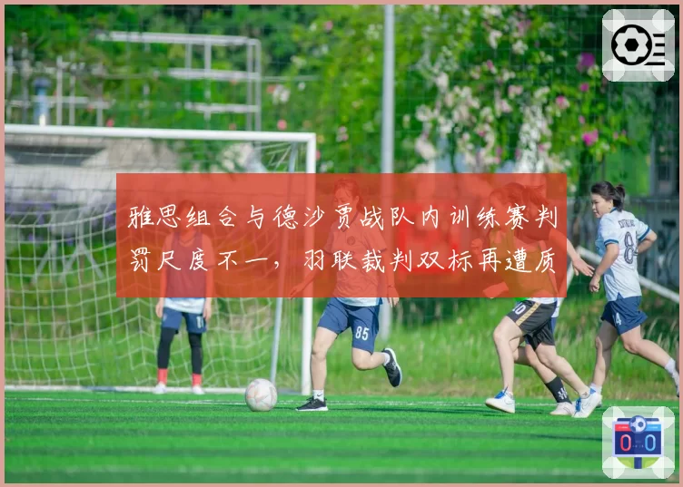 雅思组合与德沙贾战队内训练赛判罚尺度不一，羽联裁判双标再遭质疑