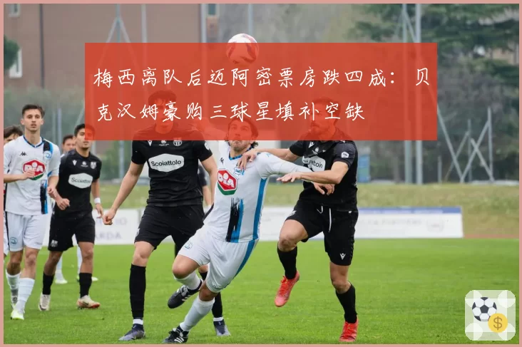 梅西离队后迈阿密票房跌四成：贝克汉姆豪购三球星填补空缺