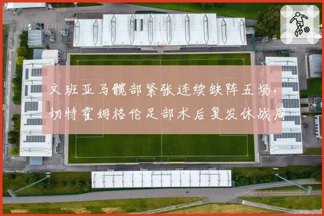 文班亚马髋部紧张连续缺阵五场，切特霍姆格伦足部术后复发休战周期延长对比
