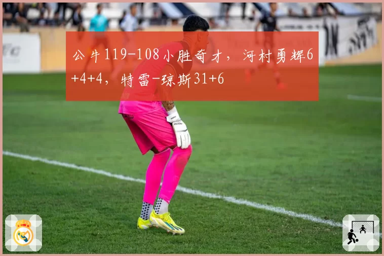 公牛119-108小胜奇才,河村勇辉6+4+4,特雷-琼斯31+6