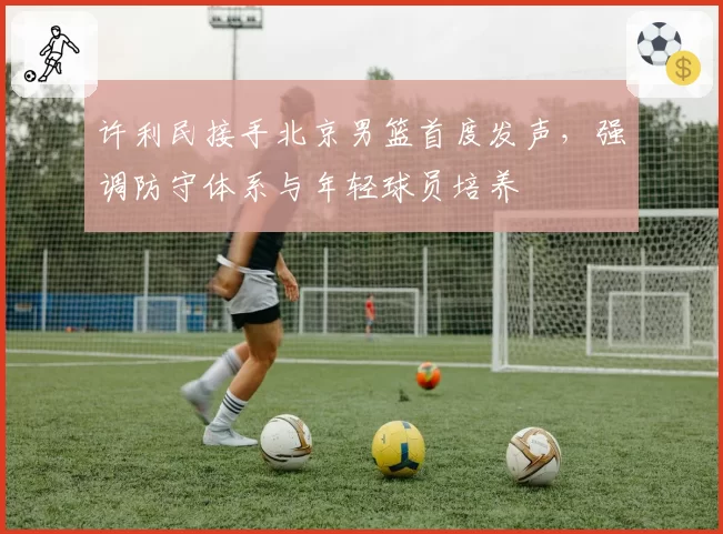 许利民接手北京男篮首度发声,强调防守体系与年轻球员培养