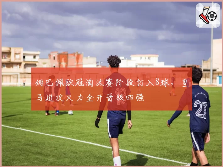 姆巴佩欧冠淘汰赛阶段打入8球，皇马进攻火力全开晋级四强