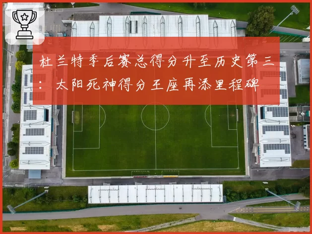 杜兰特季后赛总得分升至历史第三:太阳死神得分王座再添里程碑