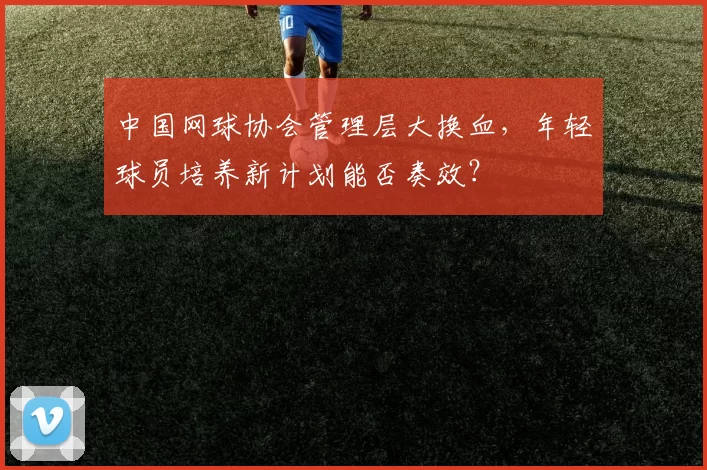 中国网球协会管理层大换血，年轻球员培养新计划能否奏效？