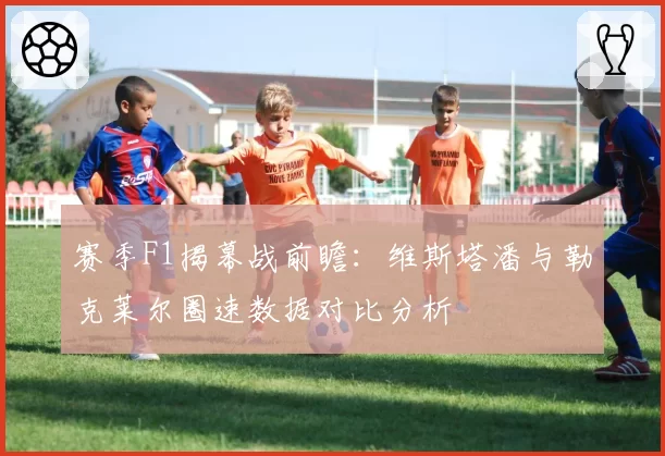 赛季F1揭幕战前瞻:维斯塔潘与勒克莱尔圈速数据对比分析