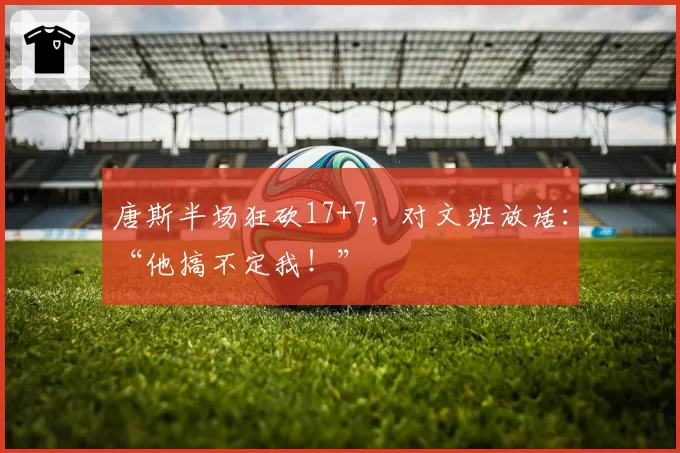 唐斯半场狂砍17+7，对文班放话：“他搞不定我！”