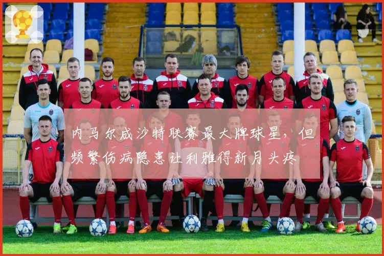 内马尔成沙特联赛最大牌球星，但频繁伤病隐患让利雅得新月头疼