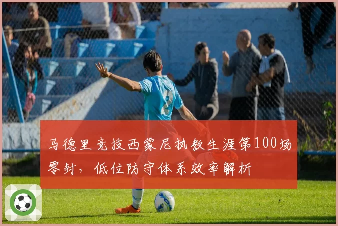 马德里竞技西蒙尼执教生涯第100场零封,低位防守体系效率解析