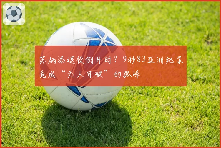 苏炳添退役倒计时？9秒83亚洲纪录竟成“无人可破”的孤峰