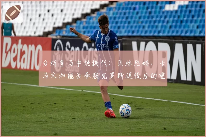 分析皇马中场换代:贝林厄姆、卡马文加能否承载克罗斯退役后的重任?