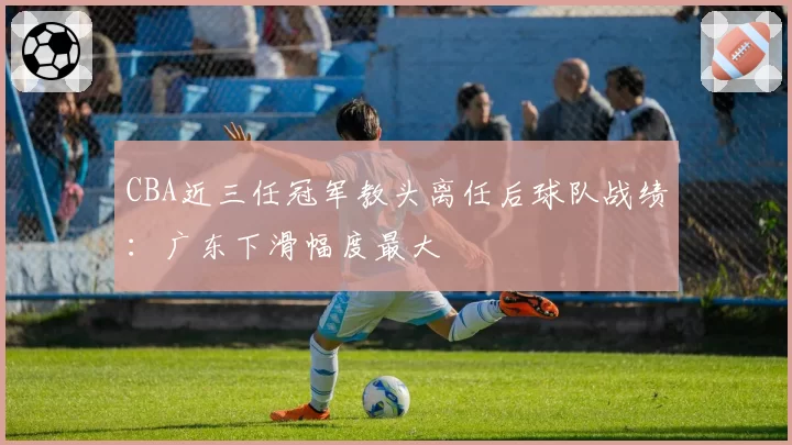 CBA近三任冠军教头离任后球队战绩：广东下滑幅度最大