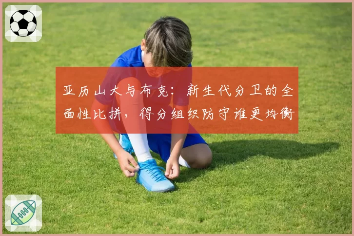 亚历山大与布克：新生代分卫的全面性比拼，得分组织防守谁更均衡？
