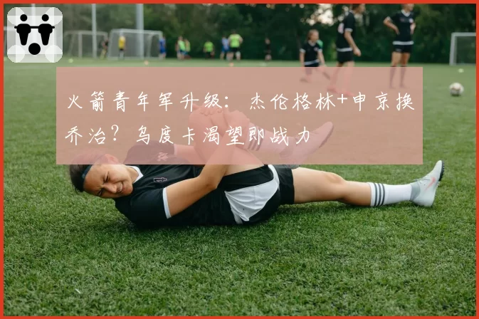 火箭青年军升级:杰伦格林+申京换乔治?乌度卡渴望即战力