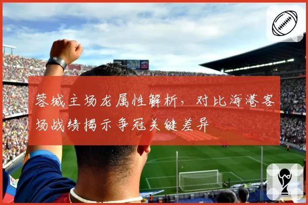 蓉城主场龙属性解析，对比海港客场战绩揭示争冠关键差异