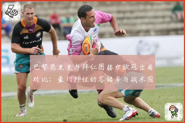 巴黎恩里克与拜仁图赫尔欧冠出局对比：豪门帅位的容错率与战术固执度分析
