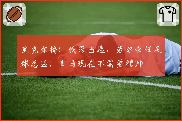 里克尔梅：我若当选，劳尔会任足球总监；皇马现在不需要穆帅