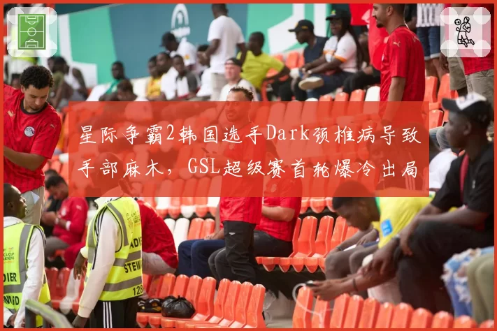 星际争霸2韩国选手Dark颈椎病导致手部麻木,GSL超级赛首轮爆冷出局