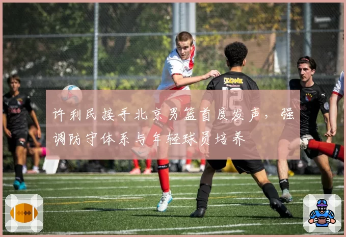 许利民接手北京男篮首度发声,强调防守体系与年轻球员培养
