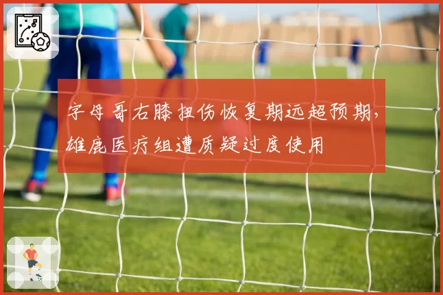 字母哥右膝扭伤恢复期远超预期,雄鹿医疗组遭质疑过度使用
