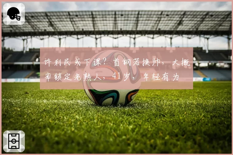 许利民或下课？首钢若换帅，大概率锁定老熟人，41岁，年轻有为