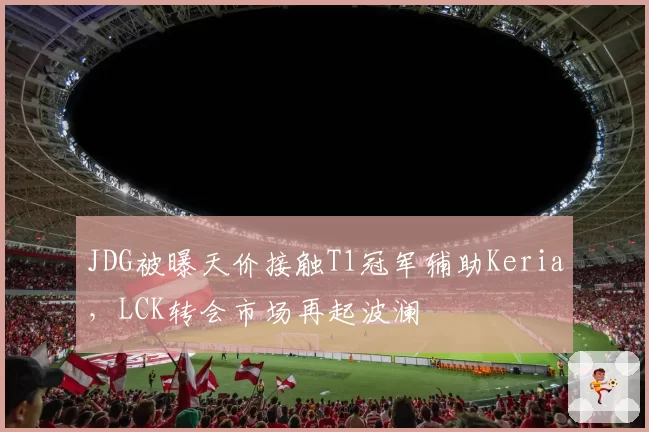 JDG被曝天价接触T1冠军辅助Keria，LCK转会市场再起波澜