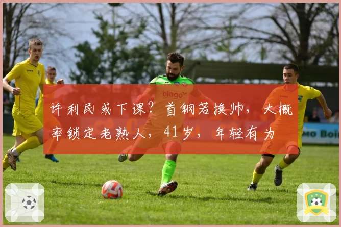 许利民或下课？首钢若换帅，大概率锁定老熟人，41岁，年轻有为