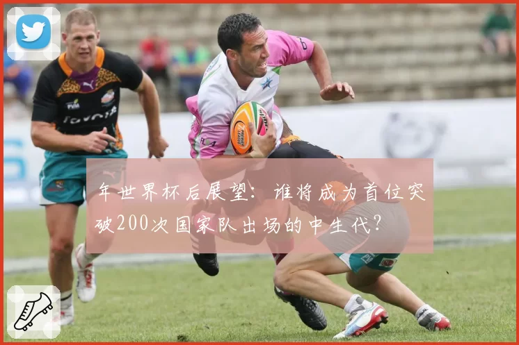 年世界杯后展望：谁将成为首位突破200次国家队出场的中生代？