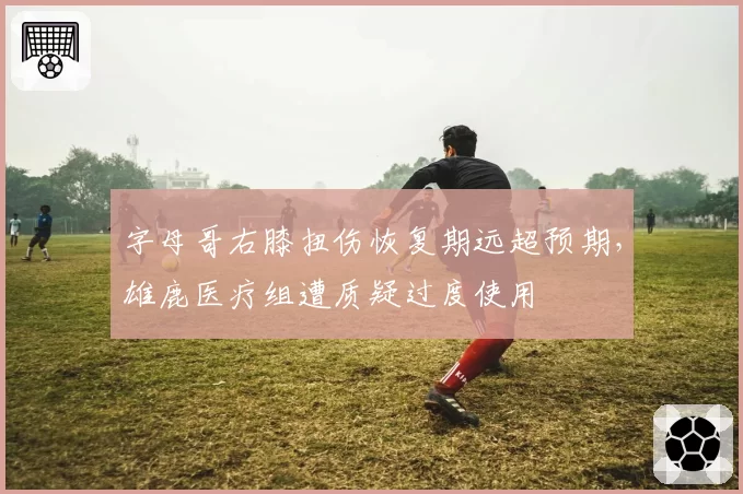 字母哥右膝扭伤恢复期远超预期，雄鹿医疗组遭质疑过度使用