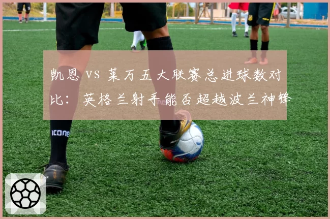 凯恩 vs 莱万五大联赛总进球数对比:英格兰射手能否超越波兰神锋?